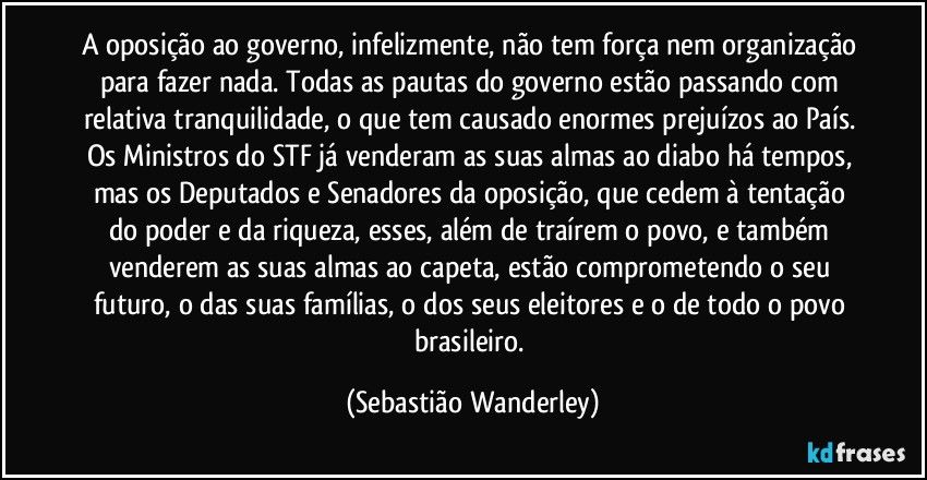 A oposição ao governo, infelizmente, não tem força nem organização para fazer nada. Todas as pautas do governo estão passando com relativa tranquilidade, o que tem causado enormes prejuízos ao País. Os Ministros do STF já venderam as suas almas ao diabo há tempos, mas os Deputados e Senadores da oposição, que cedem à tentação do poder e da riqueza, esses, além de traírem o povo, e também venderem as suas almas ao capeta, estão comprometendo o seu futuro, o das suas famílias, o dos seus eleitores e o de todo o povo brasileiro. (Sebastião Wanderley)