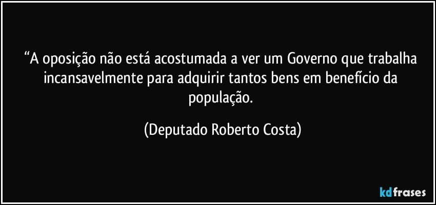 “A oposição não está acostumada a ver um Governo que trabalha incansavelmente para adquirir tantos bens em benefício da população. (Deputado Roberto Costa)