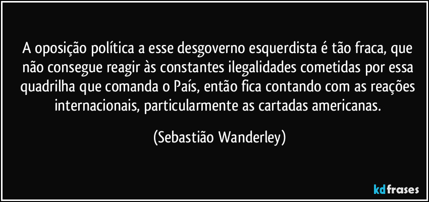 A oposição política a esse desgoverno esquerdista é tão fraca, que não consegue reagir às constantes ilegalidades cometidas por essa quadrilha que comanda o País, então fica contando com as reações internacionais, particularmente as cartadas americanas. (Sebastião Wanderley)