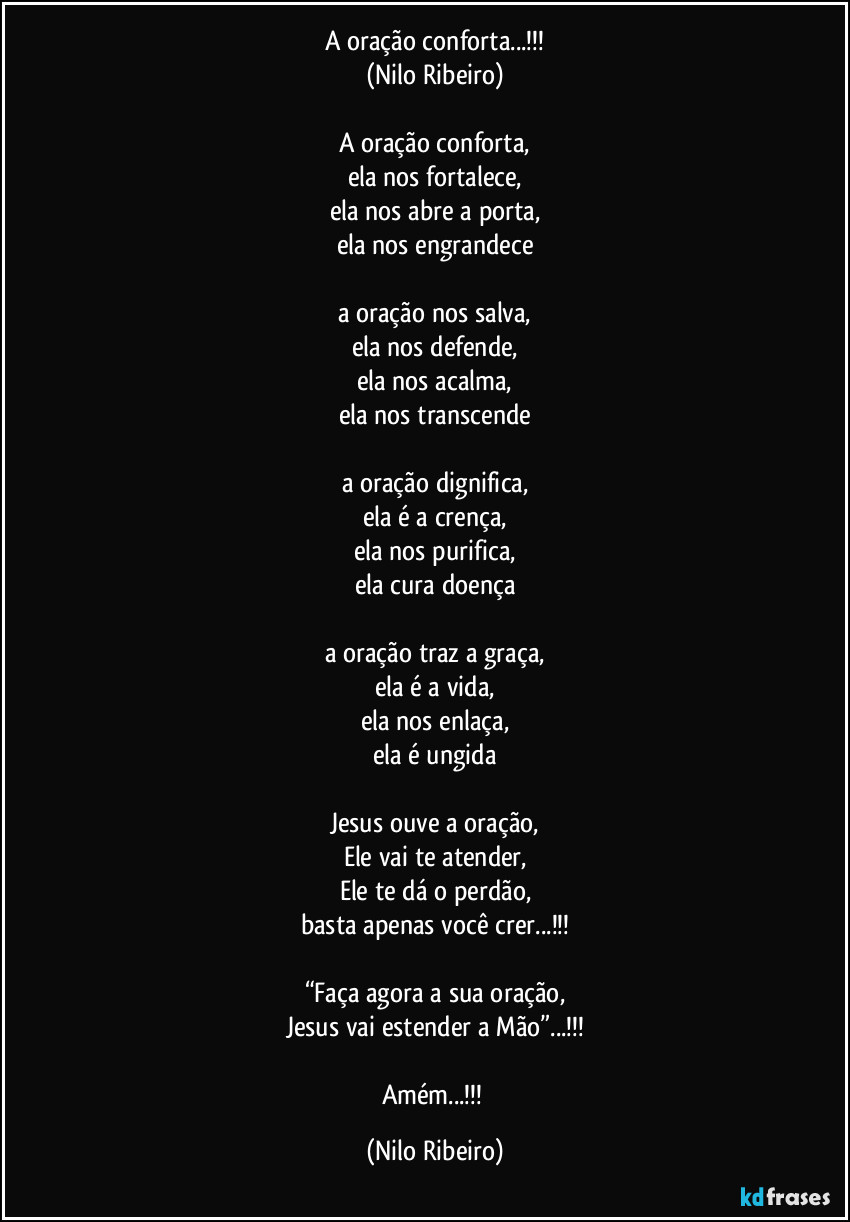 A oração conforta...!!!
(Nilo Ribeiro)

A oração conforta,
ela nos fortalece,
ela nos abre a porta,
ela nos engrandece

a oração nos salva,
ela nos defende,
ela nos acalma,
ela nos transcende

a oração dignifica,
ela é a crença,
ela nos purifica,
ela cura doença

a oração traz a graça,
ela é a vida,
ela nos enlaça,
ela é ungida

Jesus ouve a oração,
Ele vai te atender,
Ele te dá o perdão,
basta apenas você crer...!!!

“Faça agora a sua oração,
Jesus vai estender a Mão”...!!!

Amém...!!! (Nilo Ribeiro)