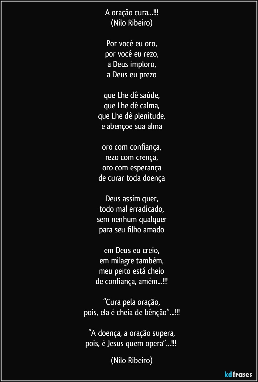 A oração cura...!!!
(Nilo Ribeiro)

Por você eu oro,
por você eu rezo,
a Deus imploro,
a Deus eu prezo

que Lhe dê saúde,
que Lhe dê calma,
que Lhe dê plenitude,
e abençoe sua alma

oro com confiança,
rezo com crença,
oro com esperança
de curar toda doença

Deus assim quer,
todo mal erradicado,
sem nenhum qualquer
para seu filho amado

em Deus eu creio,
em milagre também,
meu peito está cheio
de confiança, amém...!!!

“Cura pela oração,
pois, ela é cheia de bênção”...!!!

“A doença, a oração supera,
pois, é Jesus quem opera”...!!! (Nilo Ribeiro)