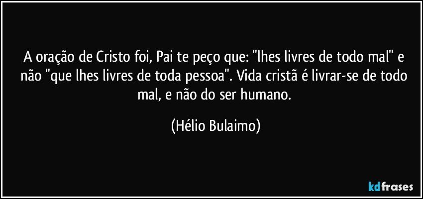 A oração de Cristo foi, Pai te peço que: "lhes livres de todo mal" e não "que lhes livres de toda pessoa". Vida cristã é livrar-se de todo mal, e não do ser humano. (Hélio Bulaimo)