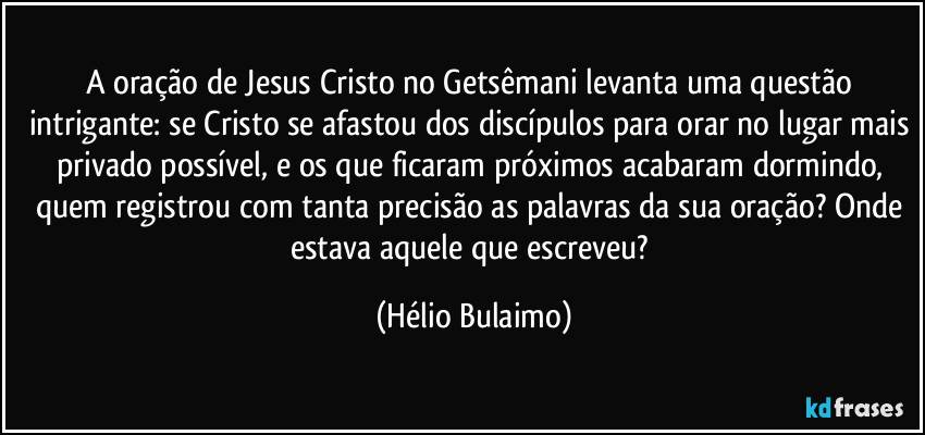 A oração de Jesus Cristo no Getsêmani levanta uma questão intrigante: se Cristo se afastou dos discípulos para orar no lugar mais privado possível, e os que ficaram próximos acabaram dormindo, quem registrou com tanta precisão as palavras da sua oração? Onde estava aquele que escreveu? (Hélio Bulaimo)