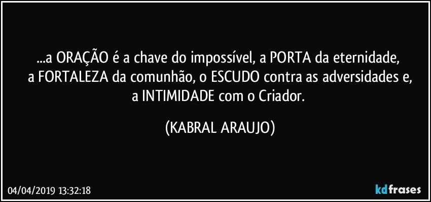 ...a ORAÇÃO é a chave do impossível, a PORTA da eternidade, 
a FORTALEZA da comunhão, o ESCUDO contra as adversidades e,
a INTIMIDADE com o Criador. (KABRAL ARAUJO)