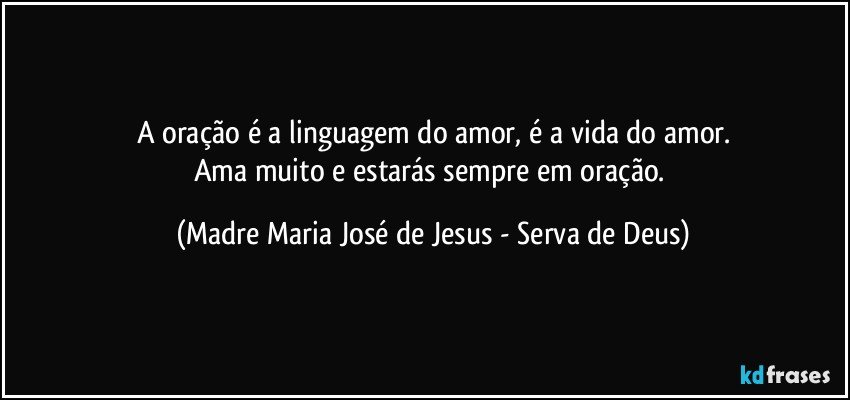 A oração é a linguagem do amor, é a vida do amor.
Ama muito e estarás sempre em oração. (Madre Maria José de Jesus - Serva de Deus)