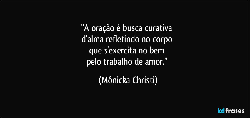 "A oração é busca curativa 
d'alma refletindo no corpo 
que s'exercita no bem 
pelo trabalho de amor." (Mônicka Christi)