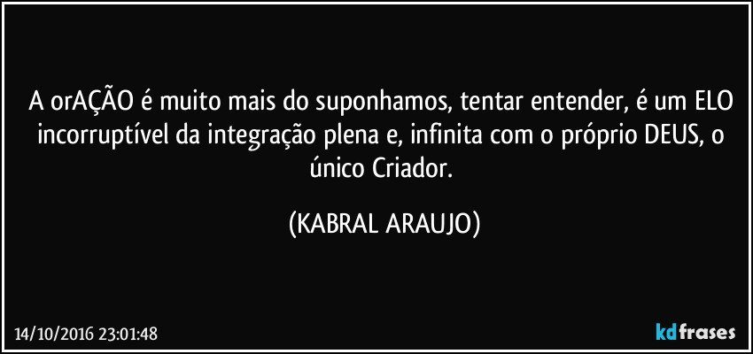 A orAÇÃO é muito mais do suponhamos, tentar entender, é um ELO incorruptível da integração plena e, infinita com o próprio DEUS, o único Criador. (KABRAL ARAUJO)