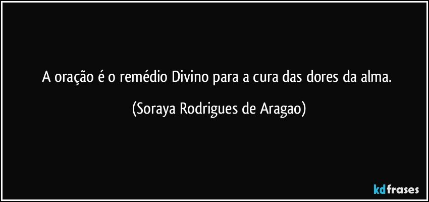 A oração é o remédio Divino para a cura das dores da alma. (Soraya Rodrigues de Aragao)