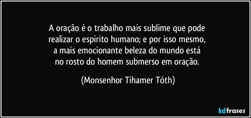 A oração é o trabalho mais sublime que pode 
realizar o espirito humano; e por isso mesmo, 
a mais emocionante beleza do mundo está 
no rosto do homem submerso em oração. (Monsenhor Tihamer Tóth)