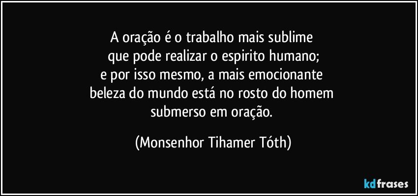 A oração é o trabalho mais sublime 
que pode realizar o espirito humano;
e por isso mesmo, a mais emocionante 
beleza do mundo está no rosto do homem 
submerso em oração. (Monsenhor Tihamer Tóth)