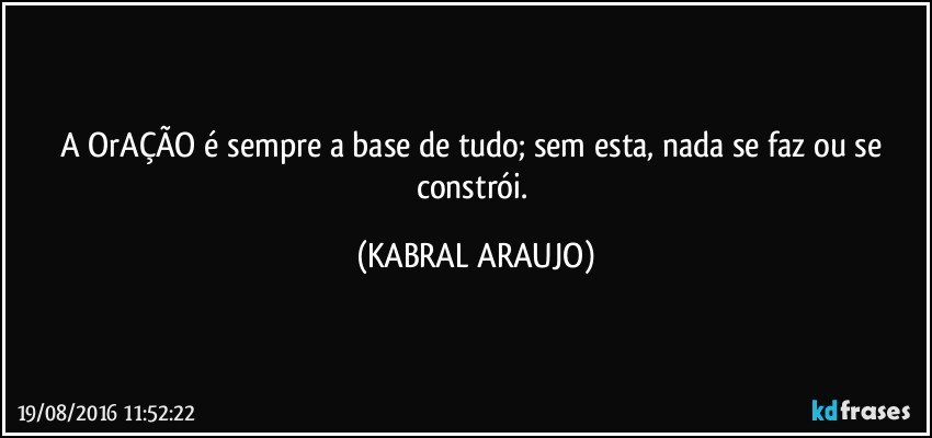 A OrAÇÃO é sempre a base de tudo; sem esta, nada se faz ou se constrói. (KABRAL ARAUJO)