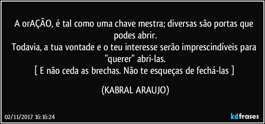 A orAÇÃO, é tal como uma chave mestra; diversas são portas que podes abrir.
Todavia, a tua vontade e o teu  interesse serão imprescindíveis para "querer" abri-las.
[ E não ceda as brechas. Não te esqueças de fechá-las ] (KABRAL ARAUJO)