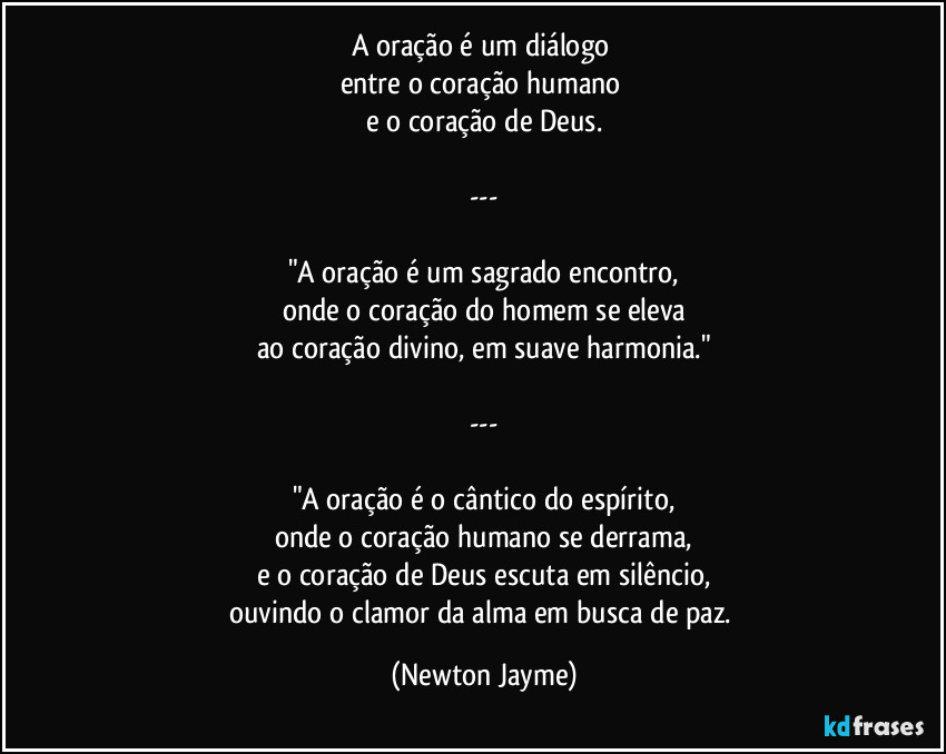 A oração é um diálogo 
entre o coração humano 
e o coração de Deus.

---

"A oração é um sagrado encontro,
onde o coração do homem se eleva
ao coração divino, em suave harmonia."

---

"A oração é o cântico do espírito,
onde o coração humano se derrama,
e o coração de Deus escuta em silêncio,
ouvindo o clamor da alma em busca de paz. (Newton Jayme)