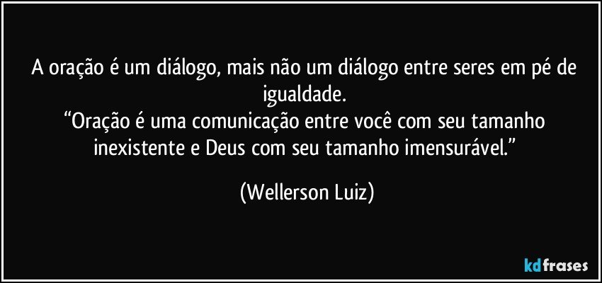 A oração é um diálogo, mais não um diálogo entre seres em pé de igualdade. 
“Oração é uma comunicação entre você com seu tamanho inexistente e Deus com seu tamanho imensurável.” (Wellerson Luiz)
