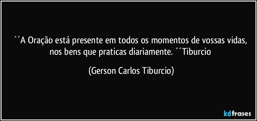 ´´A Oração está presente em todos os momentos de vossas vidas, nos bens que praticas diariamente.  ´´Tiburcio (Gerson Carlos Tiburcio)