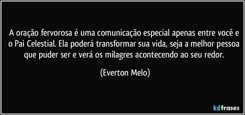 A oração fervorosa é uma comunicação especial apenas entre você e o Pai Celestial. Ela poderá transformar sua vida, seja a melhor pessoa que puder ser e verá os milagres acontecendo ao seu redor. (Everton Melo)