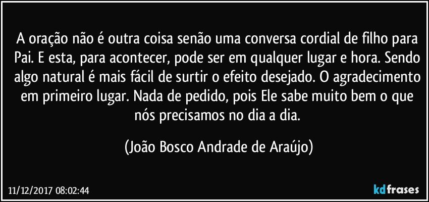 A oração não é outra coisa senão uma conversa cordial de filho para Pai. E esta, para acontecer, pode ser em qualquer lugar e hora. Sendo algo natural é mais fácil de surtir o efeito desejado. O agradecimento em primeiro lugar. Nada de pedido, pois Ele sabe muito bem o que nós precisamos no dia a dia. (João Bosco Andrade de Araújo)