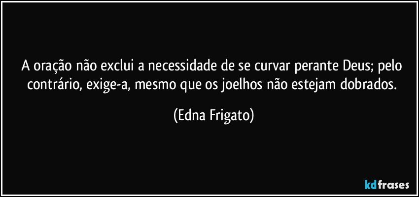 A oração não exclui a necessidade de se curvar perante Deus; pelo contrário, exige-a, mesmo que os joelhos não estejam dobrados. (Edna Frigato)