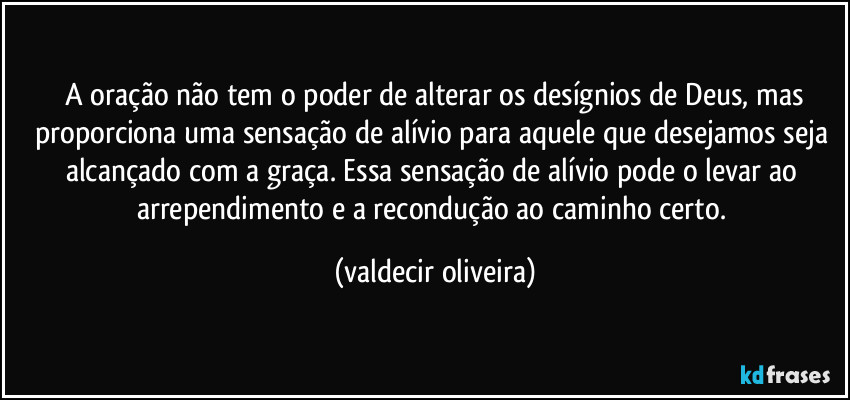 ⁠A oração não tem o poder de alterar os desígnios de Deus, mas proporciona uma sensação de alívio para aquele que desejamos seja alcançado com a graça. Essa sensação de alívio pode o levar ao arrependimento e a recondução ao caminho certo. (valdecir oliveira)