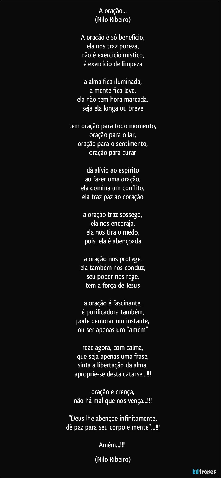 A oração...
(Nilo Ribeiro)

A oração é só benefício,
ela nos traz pureza,
não é exercício místico,
é exercício de limpeza

a alma fica iluminada,
a mente fica leve,
ela não tem hora marcada,
seja ela longa ou breve

tem oração para todo momento,
oração para o lar,
oração para o sentimento,
oração para curar

dá alívio ao espírito
ao fazer uma oração,
ela domina um conflito,
ela traz paz ao coração

a oração traz sossego,
ela nos encoraja,
ela nos tira o medo,
pois, ela é abençoada

a oração nos protege,
ela também nos conduz,
seu poder nos rege,
tem a força de Jesus

a oração é fascinante,
é purificadora também,
pode demorar um instante,
ou ser apenas um “amém”

reze agora, com calma,
que seja apenas uma frase,
sinta a libertação da alma,
aproprie-se desta catarse...!!!

oração e crença,
não há mal que nos vença...!!!

“Deus lhe abençoe infinitamente,
dê paz para seu corpo e mente”...!!!

Amém...!!! (Nilo Ribeiro)