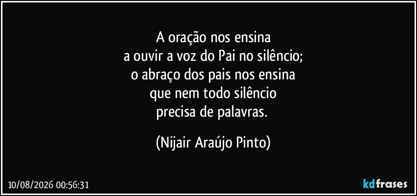 A oração nos ensina
a ouvir a voz do Pai no silêncio;
o abraço dos pais nos ensina
que nem todo silêncio
precisa de palavras. (Nijair Araújo Pinto)