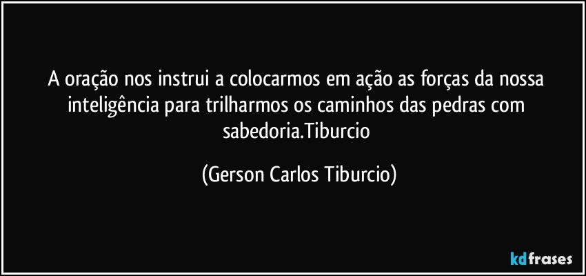 A oração nos instrui a colocarmos em ação as forças da nossa inteligência para trilharmos os caminhos das pedras com sabedoria.Tiburcio (Gerson Carlos Tiburcio)