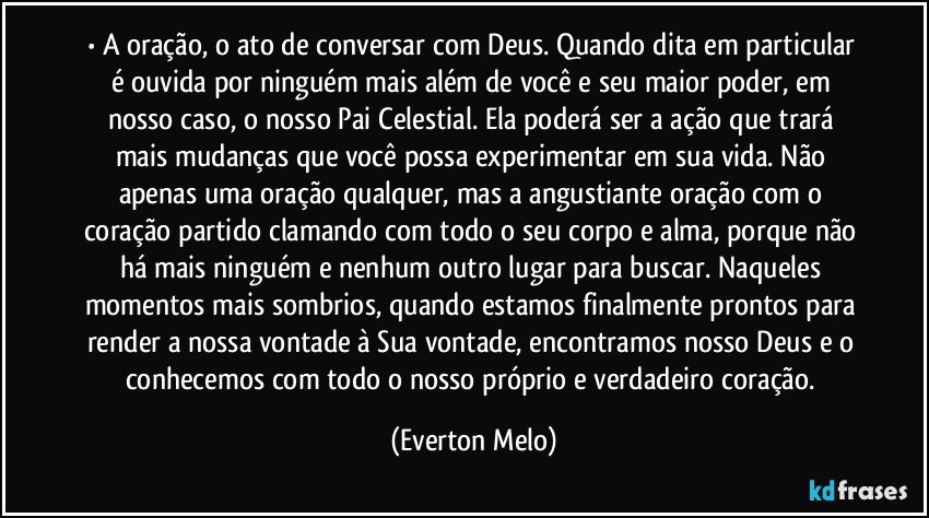 •	A oração, o ato de conversar com Deus. Quando dita em particular é ouvida por ninguém mais além de você e seu maior poder, em nosso caso, o nosso Pai Celestial. Ela poderá ser a ação que trará mais mudanças que você possa experimentar em sua vida. Não apenas uma oração qualquer, mas a angustiante oração com o coração partido clamando com todo o seu corpo e alma, porque não há mais ninguém e nenhum outro lugar para buscar. Naqueles momentos mais sombrios, quando estamos finalmente prontos para render a nossa vontade à Sua vontade, encontramos nosso Deus e o conhecemos com todo o nosso próprio e verdadeiro coração. (Everton Melo)