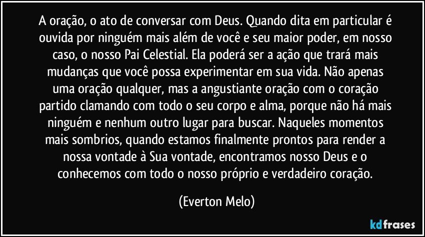 A oração, o ato de conversar com Deus. Quando dita em particular é ouvida por ninguém mais além de você e seu maior poder, em nosso caso, o nosso Pai Celestial. Ela poderá ser a ação que trará mais mudanças que você possa experimentar em sua vida. Não apenas uma oração qualquer, mas a angustiante oração com o coração partido clamando com todo o seu corpo e alma, porque não há mais ninguém e nenhum outro lugar para buscar. Naqueles momentos mais sombrios, quando estamos finalmente prontos para render a nossa vontade à Sua vontade, encontramos nosso Deus e o conhecemos com todo o nosso próprio e verdadeiro coração. (Everton Melo)