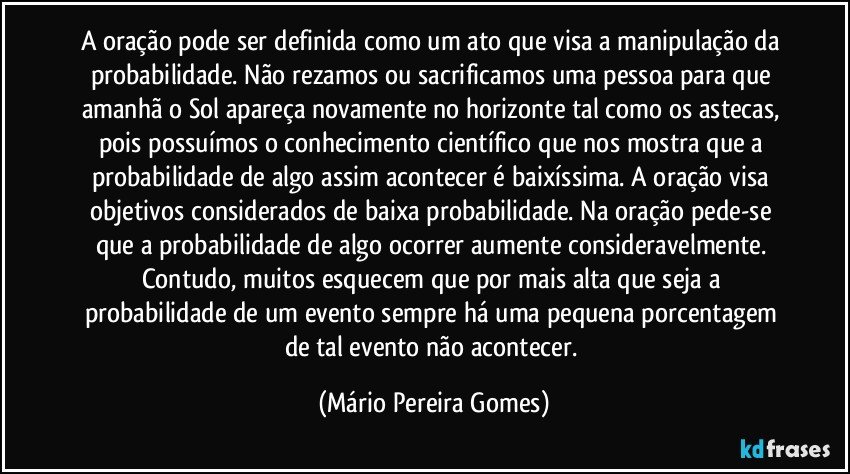 A oração pode ser definida como um ato que visa a manipulação da probabilidade. Não rezamos ou sacrificamos uma pessoa para que amanhã o Sol apareça novamente no horizonte tal como os astecas, pois possuímos o conhecimento científico que nos mostra que a probabilidade de algo assim acontecer é baixíssima. A oração visa objetivos considerados de baixa probabilidade. Na oração pede-se que a probabilidade de algo ocorrer aumente consideravelmente. Contudo, muitos esquecem que por mais alta que seja a probabilidade de um evento sempre há uma pequena porcentagem de tal evento não acontecer. (Mário Pereira Gomes)