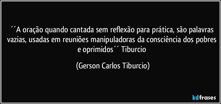 ´´A oração quando cantada sem reflexão para prática, são palavras  vazias, usadas em reuniões manipuladoras da consciência dos pobres e  oprimidos´´ Tiburcio (Gerson Carlos Tiburcio)