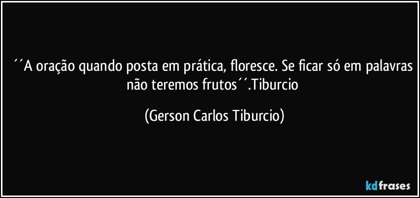 ´´A oração quando posta em prática, floresce. Se ficar só em palavras não teremos frutos´´.Tiburcio (Gerson Carlos Tiburcio)