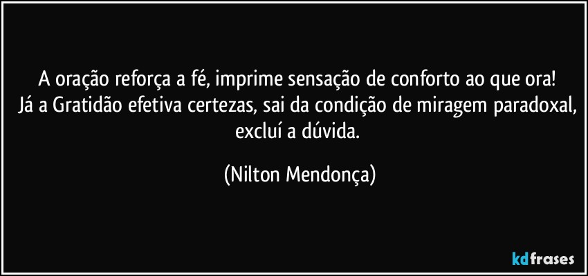 A oração reforça a fé, imprime sensação de conforto ao que ora! 
Já a Gratidão efetiva certezas, sai da condição de miragem paradoxal, excluí a dúvida. (Nilton Mendonça)