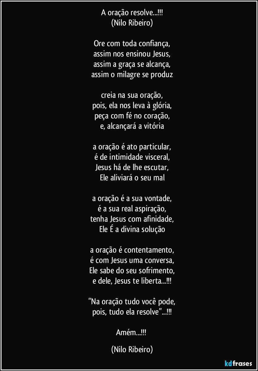 A oração resolve...!!!
(Nilo Ribeiro)

Ore com toda confiança,
assim nos ensinou Jesus,
assim a graça se alcança,
assim o milagre se produz

creia na sua oração,
pois, ela nos leva à glória,
peça com fé no coração,
e, alcançará a vitória

a oração é ato particular,
é de intimidade visceral,
Jesus há de lhe escutar,
Ele aliviará o seu mal

a oração é a sua vontade,
é a sua real aspiração,
tenha Jesus com afinidade,
Ele É a divina solução

a oração é contentamento,
é com Jesus uma conversa,
Ele sabe do seu sofrimento,
e dele, Jesus te liberta...!!!

“Na oração tudo você pode,
pois, tudo ela resolve”...!!!

Amém...!!! (Nilo Ribeiro)