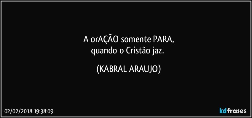 A  orAÇÃO somente PARA,
quando  o Cristão jaz. (KABRAL ARAUJO)