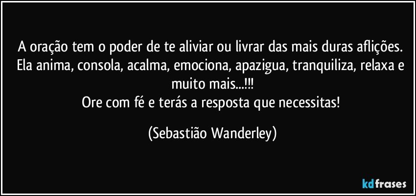 A oração tem o poder de te aliviar ou livrar das mais duras aflições. Ela anima, consola, acalma, emociona, apazigua, tranquiliza, relaxa e muito mais...!!!
Ore com fé e terás a resposta que necessitas! (Sebastião Wanderley)