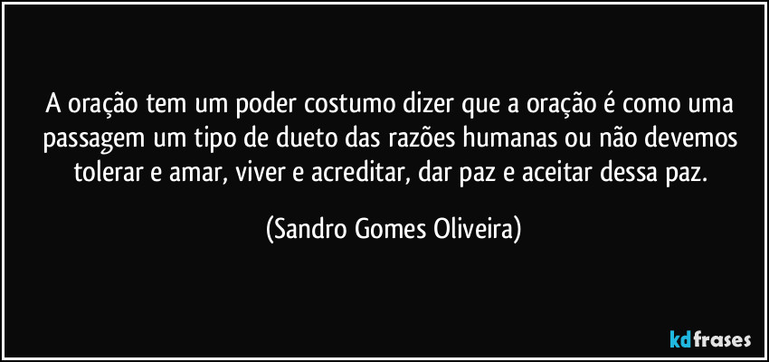 A oração tem um poder costumo dizer que a oração é como uma passagem um tipo de dueto das razões humanas ou não devemos tolerar e amar, viver e acreditar, dar paz e aceitar dessa paz. (Sandro Gomes Oliveira)