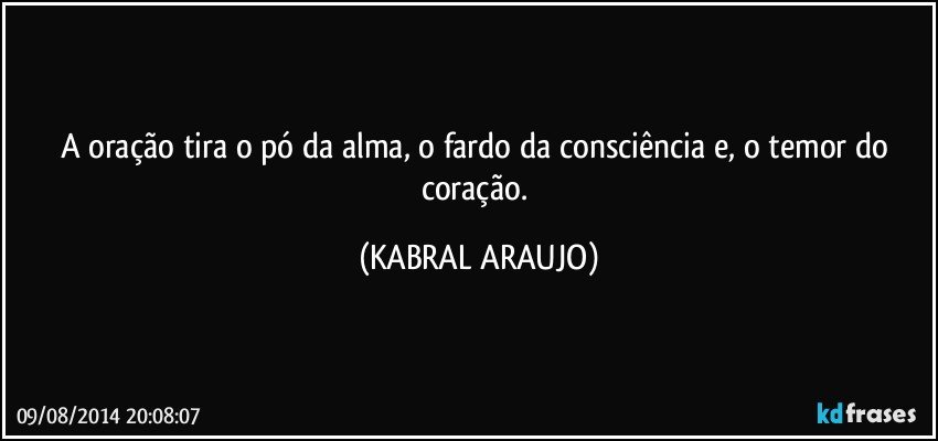 A oração tira o pó da alma, o fardo da consciência e, o temor do coração. (KABRAL ARAUJO)