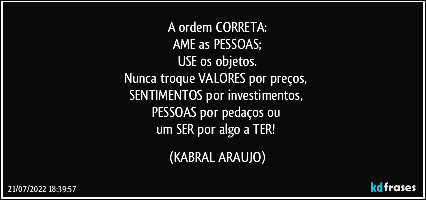 A ordem CORRETA:
AME as PESSOAS;
USE os objetos.
Nunca troque VALORES por preços, 
SENTIMENTOS por investimentos, 
PESSOAS por pedaços ou 
um SER por algo a TER! (KABRAL ARAUJO)