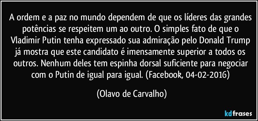 A ordem e a paz no mundo dependem de que os líderes das grandes potências se respeitem um ao outro. O simples fato de que o Vladimir Putin tenha expressado sua admiração pelo Donald Trump já mostra que este candidato é imensamente superior a todos os outros. Nenhum deles tem espinha dorsal suficiente para negociar com o Putin de igual para igual. (Facebook, 04-02-2016) (Olavo de Carvalho)