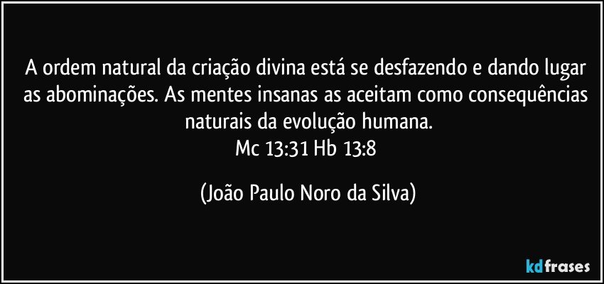 A ordem natural da criação divina está se desfazendo e dando lugar as abominações. As mentes insanas as aceitam como consequências naturais da evolução humana.
Mc 13:31 / Hb 13:8 (João Paulo Noro da Silva)