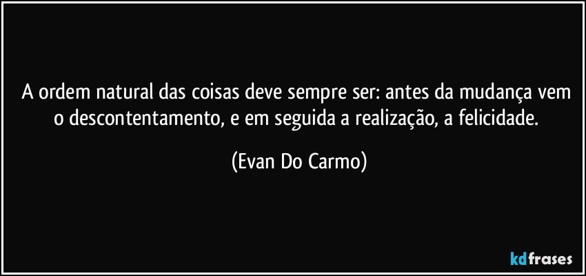 A ordem natural das coisas deve sempre ser: antes da mudança vem o descontentamento, e em seguida a realização, a felicidade. (Evan Do Carmo)