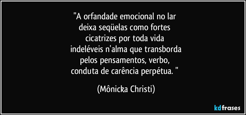 "A orfandade emocional no lar 
deixa seqüelas como fortes 
cicatrizes por toda vida 
indeléveis n'alma que transborda
pelos pensamentos, verbo, 
conduta de carência perpétua. " (Mônicka Christi)