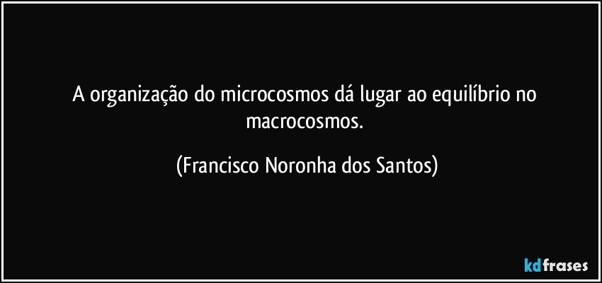 A organização do microcosmos dá lugar ao equilíbrio no macrocosmos. (Francisco Noronha dos Santos)