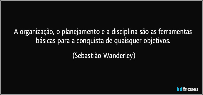 A organização, o planejamento e a disciplina são as ferramentas básicas para a conquista de quaisquer objetivos. (Sebastião Wanderley)
