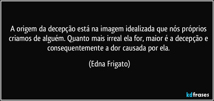 A origem da decepção está na imagem idealizada que nós próprios criamos de alguém. Quanto mais irreal ela for, maior é a decepção e consequentemente a dor causada por ela. (Edna Frigato)