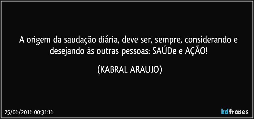 A origem da saudação diária, deve ser, sempre, considerando e desejando às outras pessoas: SAÚDe e AÇÃO! (KABRAL ARAUJO)