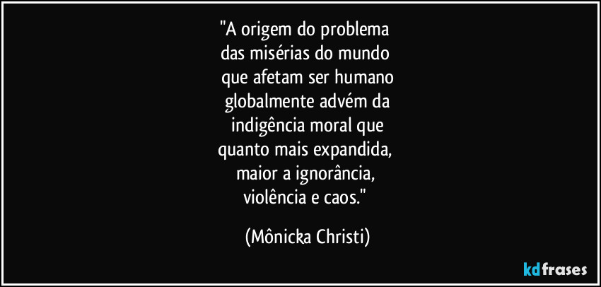 "A origem do problema 
das misérias do mundo 
que afetam ser humano
globalmente advém da
 indigência moral que 
quanto mais expandida, 
maior a ignorância, 
violência e caos." (Mônicka Christi)