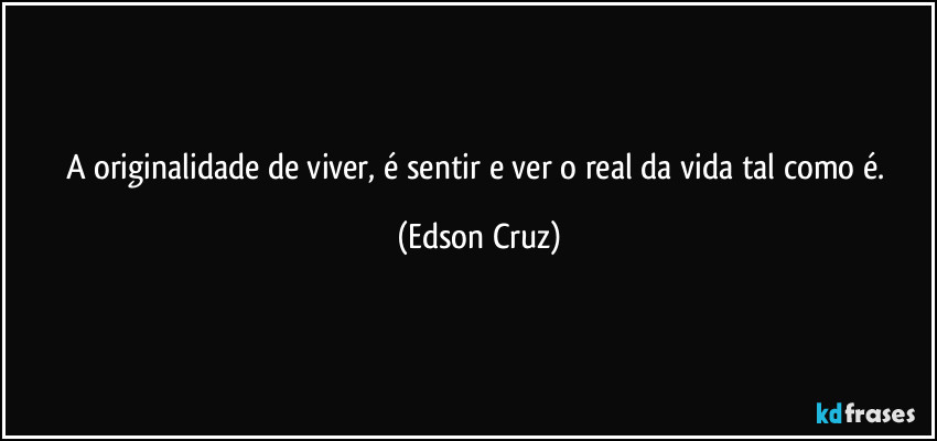 A originalidade de viver, é sentir e ver o real da vida tal como é. (Edson Cruz)