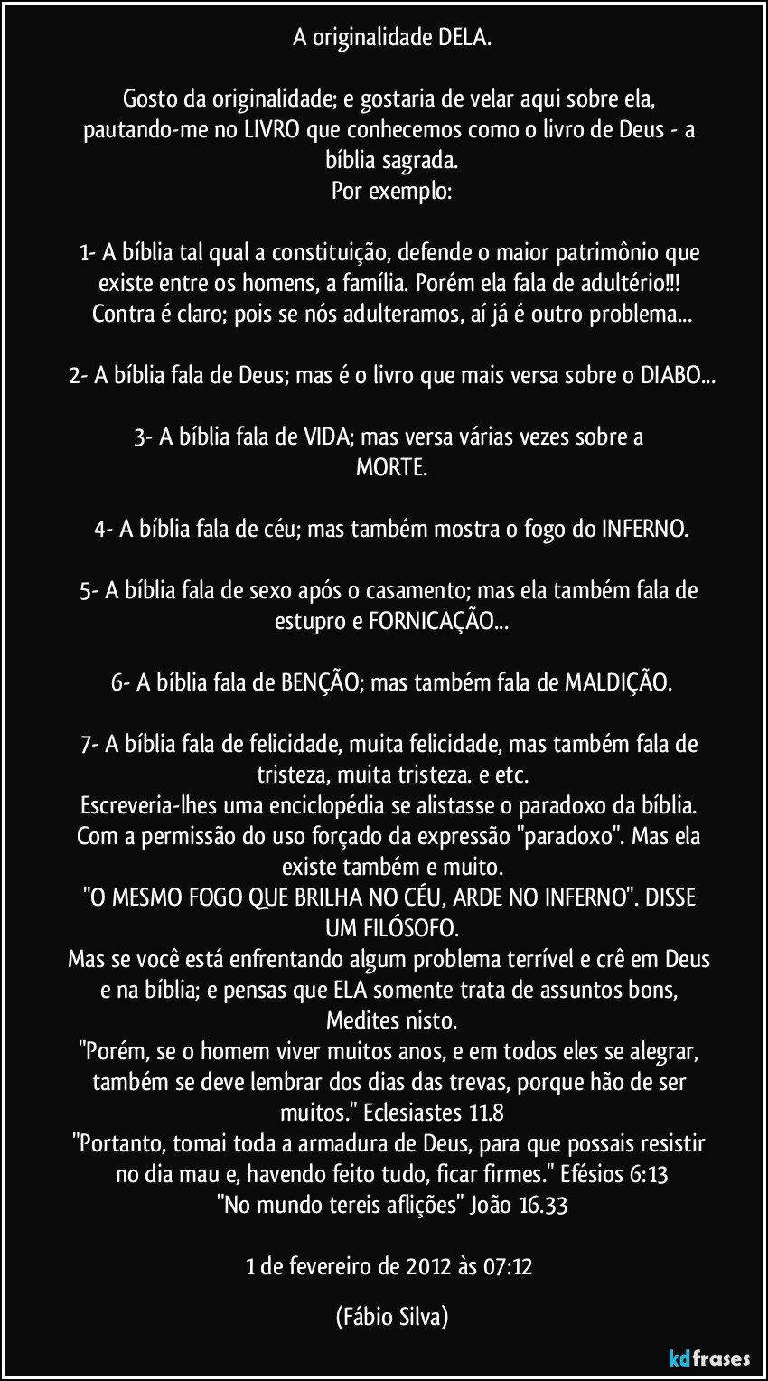 A originalidade DELA.

Gosto da originalidade; e gostaria de velar aqui sobre ela, pautando-me no LIVRO que conhecemos como o livro de Deus - a bíblia sagrada.
Por exemplo:

1- A bíblia tal qual a constituição, defende o maior patrimônio que existe entre os homens, a família. Porém ela fala de adultério!!! Contra é claro; pois se nós adulteramos, aí já é outro problema...

2- A bíblia fala de Deus; mas é o livro que mais versa sobre o DIABO...

3- A bíblia fala de VIDA; mas versa várias vezes sobre a MORTE.

4- A bíblia fala de céu; mas também mostra o fogo do INFERNO.

5- A bíblia fala de sexo após o casamento; mas ela também fala de estupro e FORNICAÇÃO...

6- A bíblia fala de BENÇÃO; mas também fala de MALDIÇÃO.

7- A bíblia fala de felicidade, muita felicidade, mas também fala de tristeza, muita tristeza. e etc.
Escreveria-lhes uma enciclopédia se alistasse o paradoxo da bíblia. Com a permissão do uso forçado da expressão "paradoxo". Mas ela existe também e muito.
"O MESMO FOGO QUE BRILHA NO CÉU, ARDE NO INFERNO". DISSE UM FILÓSOFO.
Mas se você está enfrentando algum problema terrível e crê em Deus e na bíblia; e pensas que ELA somente trata de assuntos bons, Medites nisto.
"Porém, se o homem viver muitos anos, e em todos eles se alegrar, também se deve lembrar dos dias das trevas, porque hão de ser muitos." Eclesiastes 11.8
"Portanto, tomai toda a armadura de Deus, para que possais resistir no dia mau e, havendo feito tudo, ficar firmes." Efésios 6:13
"No mundo tereis aflições" João 16.33

1 de fevereiro de 2012 às 07:12 (Fábio Silva)