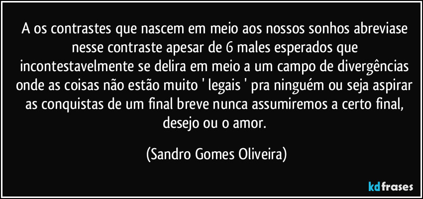 A os contrastes que nascem em meio aos nossos sonhos abreviase nesse contraste  apesar de 6 males esperados que incontestavelmente se delira em meio a um campo de divergências onde as coisas não estão muito ' legais ' pra ninguém ou seja aspirar as conquistas de um final breve nunca assumiremos a certo final, desejo ou o amor. (Sandro Gomes Oliveira)